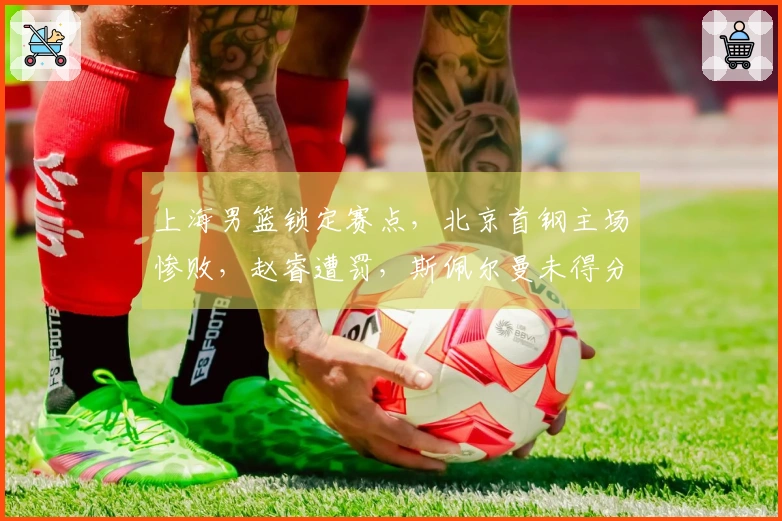 上海男篮锁定赛点，北京首钢主场惨败，赵睿遭罚，斯佩尔曼未得分