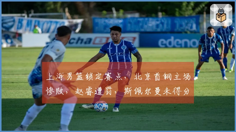 上海男篮锁定赛点，北京首钢主场惨败，赵睿遭罚，斯佩尔曼未得分