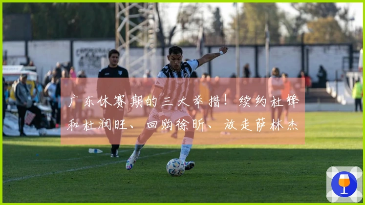 广东休赛期的三大举措！续约杜锋和杜润旺、回购徐昕、放走萨林杰